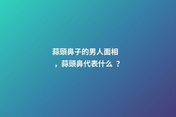 蒜頭鼻子的男人面相，蒜頭鼻代表什么？